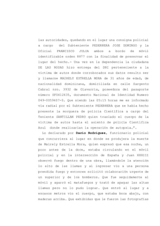 las autoridades, quedando en el lugar una consigna policial
a cargo del Subteniente PEDERNERA JOSE DOMINGO y la
Oficial FRANCISCO JULIA ambos a bordo de móvil
identificable orden 8877 con la finalidad de preservar el
lugar del hecho.- Una vez en la dependencia la ciudadana
DE LAS ROSAS hizo entrega del DNI perteneciente a la
víctima de autos donde corroborados sus datos resulto ser
y llamarse MAIRELY ESTRELLA MORA de 31 años de edad, de
nacionalidad dominicana, domiciliada en calle Sargento
Cabral nro. 3932 de Olavarría, poseedora del pasaporte
número SF0412635, documento Nacional de Identidad Numero
049-0059407-0. Que siendo las 05:15 horas me es informado
vía radial por el Subteniente PEDERNERA que se había hecho
presente la morguera de policía Científica a cargo del
Teniente SANTILLAN PEDRO quien traslado el cuerpo de la
víctima de autos hasta el asiento de policía Científica
Azul donde realizarían la operación de autopsia…”.
Lo declarado por Darío Rodríguez, funcionario policial
que concurriera al lugar en donde se produjera la muerte
de Mairely Estrella Mora, quien expresó que esa noche, un
poco antes de la doce, estaba circulando en el móvil
policial y en la intersección de España y Juan XXXIII
observó fuego dentro de una obra, llamándole la atención
lo alto de las llamas y al ingresar vio a una persona
prendida fuego y entonces solicitó colaboración urgente de
un superior y de los bomberos. Que fue seguidamente al
móvil y agarró el matafuegos y trató de apagar las altas
llamas pero no lo pudo lograr. Que entró al lugar y a
escasos metros vio el cuerpo, que estaba boca abajo, con
maderas arriba. Que exhibidas que le fueron las fotografías
 