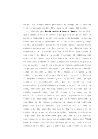 de fs. 205 y siguientes reconoció el cuerpo de la víctima
y en el croquis de fs. 234, indicó el lugar del hecho.
Lo relatado por María Antonia Sueros Ramos, quien dijo
que a Mairely Mora la conoció porque una amiga de ella la
mandó a trabajar a un boliche donde ella también lo hacía.
Contó que Mairely trabajaba en la calle dos horas y luego
se iba al boliche, donde no se quería quedar porque había
mujeres paraguayas con las cuales no se llevaba bien y
entonces ella la invitó a vivir a su casa. Que salían a
las ocho y se iban a la calle y después al boliche. Que
ese día, salieron como a las siete de la tarde y fueron a
un locutorio y Mairely llamó a República Dominicana y habló
con su marido y sus hijos y luego se fueron caminando hasta
la parada en Avenida Pringles. Que estando en la parada,
llegó un cliente y ella se fue, Mairely se quedó y al
volver no estaba y ella se volvió a ir con otro cliente y
al regresar tampoco estaba y eso le pareció raro, ya que
siempre se encontraban ahí. Que se quedó un rato
esperándola y aproximadamente nueve y cuarto se fue a la
casa, pensando que Mairely estaba con un cliente que le
estaba pagando bien. Que al volver a la casa, no la
encontró, cocinó y como a las once le pareció raro que
todavía no regresara debido a que su horario terminaba a
las diez de la noche, entonces la llamaron al celular,
pero sonó y no la atendió. Que luego volvió a llamar su
amiga y le dio apagado. Que más tarde, la llamaron de la
Comisaría para ver si alguna de ellas faltaba, pidiéndoles
la policía que se vistieran que las iban a ir a buscar,
las llevaron a una casa en construcción cerca del “Wall
Mark” en Olavarría, en proximidades del Bingo, como a siete
cuadras de su casa. Que al saber que allí estaba el cuerpo
 