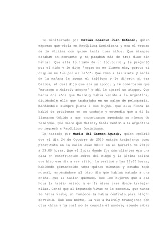 Lo manifestado por Matías Rosario Juan Esteban, quien
expresó que vivía en República Dominicana y era el esposo
de la víctima con quien tenía tres niños. Que siempre
estaban en contacto y no pasaban más de tres días sin
hablar. Que ella lo llamó de un locutorio y le preguntó
por el niño y le dijo “negro no me llames más, porque el
chip se me fue por el baño”. Que como a las siete y media
de la mañana le suena el teléfono y le dijeron si era
Carlos, el cual dijo que era su apodo, y le comentaron que
“mataron a Mairely anoche” y ahí le agarró un ataque. Que
hacía dos años que Mairely había venido a la Argentina,
diciéndole ella que trabajaba en un salón de peluquería,
mandándole siempre plata a sus hijos. Que ella nunca le
habló de problemas en su trabajo y entendía que a él lo
llamaron debido a que encontraron agendado su número de
teléfono. Que desde que Mairely había venido a la Argentina
no regresó a República Dominicana.
Lo narrado por María del Carmen Aguado, quien refirió
que el día 24 de Octubre de 2010 estaba trabajando como
prostituta en la calle Juan XXIII en el horario de 20:00
a 23:00 horas. Que el lugar donde iba con clientes era una
casa en construcción cerca del Bingo y la última salida
que hizo ese día a ese sitio, la realizó a las 22:00 horas,
habiendo permanecido unos quince minutos y estaba todo
normal, enterándose al otro día que habían matado a una
chica, que la habían quemado. Que les dijeron que a esa
hora la habían matado y en la misma casa donde trabajan
ellas. Contó que al imputado Vivas no lo conocía, que nunca
lo había visto, ni tampoco la había contrato para ningún
servicio. Que esa noche, la vio a Mairely trabajando con
otra chica a la cual no le conocía el nombre, siendo ambas
 