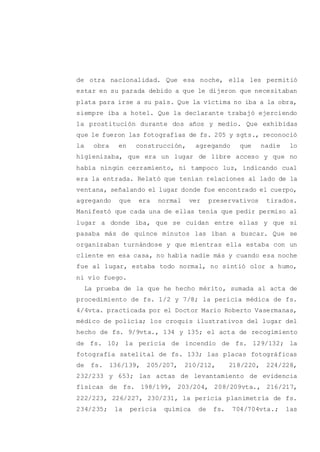 de otra nacionalidad. Que esa noche, ella les permitió
estar en su parada debido a que le dijeron que necesitaban
plata para irse a su país. Que la víctima no iba a la obra,
siempre iba a hotel. Que la declarante trabajó ejerciendo
la prostitución durante dos años y medio. Que exhibidas
que le fueron las fotografías de fs. 205 y sgts., reconoció
la obra en construcción, agregando que nadie lo
higienizaba, que era un lugar de libre acceso y que no
había ningún cerramiento, ni tampoco luz, indicando cual
era la entrada. Relató que tenían relaciones al lado de la
ventana, señalando el lugar donde fue encontrado el cuerpo,
agregando que era normal ver preservativos tirados.
Manifestó que cada una de ellas tenía que pedir permiso al
lugar a donde iba, que se cuidan entre ellas y que si
pasaba más de quince minutos las iban a buscar. Que se
organizaban turnándose y que mientras ella estaba con un
cliente en esa casa, no había nadie más y cuando esa noche
fue al lugar, estaba todo normal, no sintió olor a humo,
ni vio fuego.
La prueba de la que he hecho mérito, sumada al acta de
procedimiento de fs. 1/2 y 7/8; la pericia médica de fs.
4/4vta. practicada por el Doctor Mario Roberto Vasermanas,
médico de policía; los croquis ilustrativos del lugar del
hecho de fs. 9/9vta., 134 y 135; el acta de recogimiento
de fs. 10; la pericia de incendio de fs. 129/132; la
fotografía satelital de fs. 133; las placas fotográficas
de fs. 136/139, 205/207, 210/212, 218/220, 224/228,
232/233 y 653; las actas de levantamiento de evidencia
físicas de fs. 198/199, 203/204, 208/209vta., 216/217,
222/223, 226/227, 230/231, la pericia planimetría de fs.
234/235; la pericia química de fs. 704/704vta.; las
 
