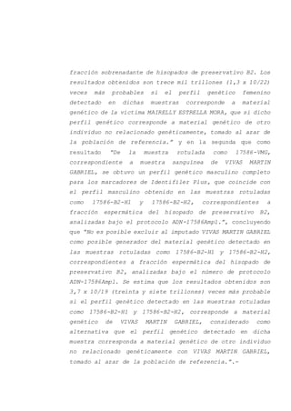 fracción sobrenadante de hisopados de preservativo B2. Los
resultados obtenidos son trece mil trillones (1,3 x 10/22)
veces más probables si el perfil genético femenino
detectado en dichas muestras corresponde a material
genético de la víctima MAIRELLY ESTRELLA MORA, que si dicho
perfil genético corresponde a material genético de otro
individuo no relacionado genéticamente, tomado al azar de
la población de referencia.” y en la segunda que como
resultado “De la muestra rotulada como 17586-VMG,
correspondiente a muestra sanguínea de VIVAS MARTIN
GABRIEL, se obtuvo un perfil genético masculino completo
para los marcadores de Identifiler Plus, que coincide con
el perfil masculino obtenido en las muestras rotuladas
como 17586-B2-H1 y 17586-B2-H2, correspondientes a
fracción espermática del hisopado de preservativo B2,
analizadas bajo el protocolo ADN-17586Ampl.”, concluyendo
que “No es posible excluir al imputado VIVAS MARTIN GABRIEL
como posible generador del material genético detectado en
las muestras rotuladas como 17586-B2-H1 y 17586-B2-H2,
correspondientes a fracción espermática del hisopado de
preservativo B2, analizadas bajo el número de protocolo
ADN-17586Ampl. Se estima que los resultados obtenidos son
3,7 x 10/19 (treinta y siete trillones) veces más probable
si el perfil genético detectado en las muestras rotuladas
como 17586-B2-H1 y 17586-B2-H2, corresponde a material
genético de VIVAS MARTIN GABRIEL, considerado como
alternativa que el perfil genético detectado en dicha
muestra corresponda a material genético de otro individuo
no relacionado genéticamente con VIVAS MARTIN GABRIEL,
tomado al azar de la población de referencia.”.-
 