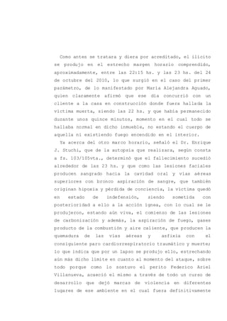 Como antes se tratara y diera por acreditado, el ilícito
se produjo en el estrecho margen horario comprendido,
aproximadamente, entre las 22:15 hs. y las 23 hs. del 24
de octubre del 2010, lo que surgió en el caso del primer
parámetro, de lo manifestado por María Alejandra Aguado,
quien claramente afirmó que ese día concurrió con un
cliente a la casa en construcción donde fuera hallada la
víctima muerta, siendo las 22 hs. y que había permanecido
durante unos quince minutos, momento en el cual todo se
hallaba normal en dicho inmueble, no estando el cuerpo de
aquella ni existiendo fuego encendido en el interior.
Ya acerca del otro marco horario, señaló el Dr. Enrique
J. Stuchi, que de la autopsia que realizara, según consta
a fs. 103/105vta., determinó que el fallecimiento sucedió
alrededor de las 23 hs. y que como las lesiones faciales
producen sangrado hacia la cavidad oral y vías aéreas
superiores con bronco aspiración de sangre, que también
originan hipoxia y pérdida de conciencia, la víctima quedó
en estado de indefensión, siendo sometida con
posterioridad a ello a la acción ígnea, con lo cual se le
produjeron, estando aún viva, el comienzo de las lesiones
de carbonización y además, la aspiración de fuego, gases
producto de la combustión y aire caliente, que producen la
quemadura de las vías aéreas y asfixia con el
consiguiente paro cardiorrespiratorio traumático y muerte;
lo que indica que por un lapso se produjo ello, estrechando
aún más dicho límite en cuanto al momento del ataque, sobre
todo porque como lo sostuvo el perito Federico Ariel
Villanueva, acaeció el mismo a través de todo un curso de
desarrollo que dejó marcas de violencia en diferentes
lugares de ese ambiente en el cual fuera definitivamente
 