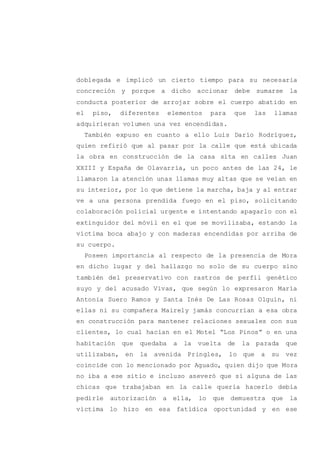 doblegada e implicó un cierto tiempo para su necesaria
concreción y porque a dicho accionar debe sumarse la
conducta posterior de arrojar sobre el cuerpo abatido en
el piso, diferentes elementos para que las llamas
adquirieran volumen una vez encendidas.
También expuso en cuanto a ello Luis Darío Rodríguez,
quien refirió que al pasar por la calle que está ubicada
la obra en construcción de la casa sita en calles Juan
XXIII y España de Olavarría, un poco antes de las 24, le
llamaron la atención unas llamas muy altas que se veían en
su interior, por lo que detiene la marcha, baja y al entrar
ve a una persona prendida fuego en el piso, solicitando
colaboración policial urgente e intentando apagarlo con el
extinguidor del móvil en el que se movilizaba, estando la
víctima boca abajo y con maderas encendidas por arriba de
su cuerpo.
Poseen importancia al respecto de la presencia de Mora
en dicho lugar y del hallazgo no solo de su cuerpo sino
también del preservativo con rastros de perfil genético
suyo y del acusado Vivas, que según lo expresaron María
Antonia Suero Ramos y Santa Inés De Las Rosas Olguín, ni
ellas ni su compañera Mairely jamás concurrían a esa obra
en construcción para mantener relaciones sexuales con sus
clientes, lo cual hacían en el Motel “Los Pinos” o en una
habitación que quedaba a la vuelta de la parada que
utilizaban, en la avenida Pringles, lo que a su vez
coincide con lo mencionado por Aguado, quien dijo que Mora
no iba a ese sitio e incluso aseveró que si alguna de las
chicas que trabajaban en la calle quería hacerlo debía
pedirle autorización a ella, lo que demuestra que la
víctima lo hizo en esa fatídica oportunidad y en ese
 