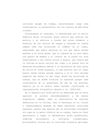 cortísimo margen de tiempo, encontrándose luego como
consecuencia, el preservativo con los rastros de ADN antes
citados.
Trascendente es asimismo, lo determinado por el perito
Federico Ariel Villanueva quien refirió que realizó una
pericia y un análisis a través del goteo dinámico y
estático de los rastros de sangre y teniendo en cuenta
además cómo fue encontrado el cadáver en el lugar,
observando que había sectores en los que había muchas
manchas y en otros pocas. Que al ingreso de la casa había
una puerta de madera y el lateral de la pared con unas
salpicaduras a una cierta altura y ángulo, que indica que
la víctima se quiso retirar del lugar y al querer huir es
detenida bruscamente debido a la existencia de unas gotas
de altura en forma diagonal, lo que precisa casi el lugar
exacto donde estaba parada aquella y en el otro extremo
espacial del hecho, el del lugar donde fue encontrado el
cuerpo, que es donde finalizó la agresión porque como
consecuencia de la quebradura de una de las piernas,
aquella ya no se podría haber parado; ratificando la
representación fotográfica obrante a fs. 1040/1044.
De lo expuesto por dicho perito se desprende que la feroz
agresión se produjo desordenadamente y de manera
sorpresiva, además, dada la inexistencia de lesiones
defensivas en la víctima, como lo destacara el Dr. Stuchi
e inmediatamente después de haber mantenido relaciones
sexuales, puesto que aquella aún se encontraba totalmente
sin ropa en la parte inferior de su cuerpo, hasta su final
abatimiento y según lo determinara dicho profesional,
sometida brutalmente a múltiples traumatismos,
provocándole incluso por la inusitada violencia aplicada,
 