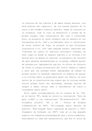 la fractura de las órbitas y de ambos huesos malares -con
movilización del superior-, de los huesos propios de la
nariz y del miembro inferior derecho, según se constató en
la autopsia, todo lo cual se desarrolló a través de un
primer ataque, como consecuencia del cual e intentando
huir, se proyecta el goteo dinámico que se observa en las
fotografías de fs. 1040 y ya dominada, ante lo infructuoso
de dicho intento de fuga, se produce lo que Villanueva
caracterizó a fs. 1041 como segunda escena, señalando que
“teniendo en cuenta el análisis serológico forense, en
este lugar es donde el agresor mantuvo a la víctima a su
merced esto se deduce al analizar la presencia de contacto
de mano derecha ensangrentada en la pared, también marcas
de prendas por impregnación que por la altura se trataría
de tórax la sangre proveniente del rostro cabeza y cabeza
y para que las prendas estén impregnadas de sangre es
porque existe un sangrado importante al momento de apoyar
a la víctima sobre la pared para dejar tal efecto, en este
sector de la construcción hay signos que la víctima recibe
varios golpes hasta ser derribada, dejando rastros de
sangre a media altura como a centímetros de suelo y
finalmente sobre este”.
Ello, según correspondencia con el croquis de fs. 234,
en el Sector “B”, donde se colocó la inscripción “Gota de
pelo c/PTH” y las indicaciones “B2-Preservativo”, “B4-
Filamento piloso”, “B5 y B6 - Trozos de bloques
c/adherencias de PTH”, “B17-Izopado marco derecho de
puerta”, “B18-Izopado marco izquierdo de puerta” y “B19-
Fragmento de hormigón con PTH”; todo en un muy pequeño
espacio con inmediata proximidad de unos y otros elementos,
exactamente al lado del preservativo, que fue el único de
 