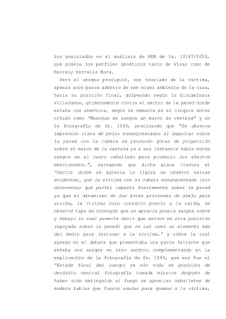 los periciados en el análisis de ADN de fs. 10147/1050,
que poseía los perfiles genéticos tanto de Vivas como de
Mairely Estrella Mora.
Pero el ataque prosiguió, con traslado de la víctima,
apenas unos pasos adentro de ese mismo ambiente de la casa,
hacia su posición final, golpeando según lo dictaminara
Villanueva, primeramente contra el sector de la pared donde
estaba una abertura, según se demarca en el croquis antes
citado como “Manchas de sangre en marco de ventana” y en
la fotografía de fs. 1042, precisando que “Se observa
impresión clara de pelos ensangrentados al impactar sobre
la pared con la cabeza se producen gotas de proyección
sobre el marco de la ventana ya a esa instancia había mucha
sangre en el cuero cabelludo para producir los efectos
mencionados.”, agregando que dicha placa ilustra el
“Sector donde se aprecia la figura se observó marcas
evidentes, que la víctima con su cabeza ensangrentada (sin
determinar qué parte) impacta fuertemente sobre la pared
ya que el dinamismo de las gotas provienen de abajo para
arriba, la víctima hizo contacto previo a la caída, se
observó tapa de hormigón que se aprecia poseía sangre sobre
y debajo lo cual permite decir que estuvo en otra posición
(apoyada sobre la pared) que se usó como un elemento más
del medio para lesionar a la víctima…” y sobre la cual
agregó en el debate que presentaba una parte faltante que
estaba con sangre en otro sector; complementando en la
explicación de la fotografía de fs. 1044, que ese fue el
“Estado final del cuerpo ya sin vida en posición de
decúbito ventral fotografía tomada minutos después de
haber sido extinguido el fuego se aprecian caballetes de
madera tablas que fueron usadas para quemar a la víctima,
 