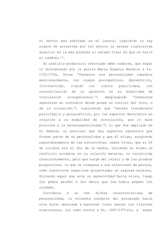 el sector más afectado es el lateral izquierdo no hay
signos de arrastres por tal motivo la escena ilustrativa
anterior es la más próxima al estado final en que se halló
el cadáver.”.
Al análisis probatorio efectuado debe sumarse, que según
lo dictaminado por la perito María Eugenia Navarro a fs.
1722/1726, Vivas “Presenta una personalidad inmadura
emocionalmente, con rasgos psicopáticos. Egocéntrico,
introvertido, rígido con cierta puerilidad, con
naturalización de la agresión en su modalidad de
vinculación interpersonal.”, desplegando “conductas
agresivas en contextos donde posee un control del otro, o
de la situación.”, sugiriendo que “reciba tratamiento
psicológico y psiquiátrico, por los aspectos descriptos en
relación a su modalidad de vinculación, que lo hace
proclive a la heteroagresividad.”; lo que fue ampliado en
el debate, al precisar que hay aspectos agresivos que
forman parte de su personalidad y que él elige, surgiendo
espontáneamente de las entrevistas, según Vivas, que el 24
de octubre era el día de la madre, teniendo el mismo un
conflicto evidente en la relación materna, no reconocida
conscientemente, pero que surge del relato y de las pruebas
proyectivas, lo que se traspasa a sus relaciones de pareja,
como cuestiones negativas proyectadas en algunas mujeres,
diciendo aquel que ante su agresividad hacia ellas, luego
les pedía perdón o les decía que les había pegado con
cuidado.
Corrobora a su vez dichas características de
personalidad, la violenta conducta del procesado hacia
otra mujer dedicada a mantener trato sexual con clientes
ocasionales, tal como consta a fs. 1967/1971vta. y según
 