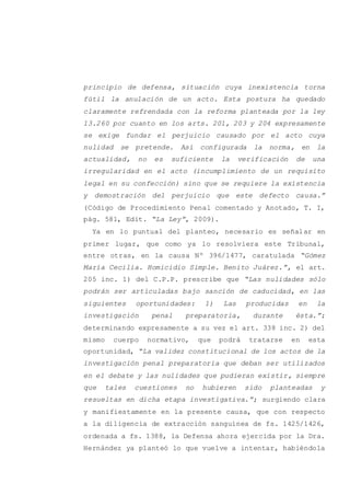 principio de defensa, situación cuya inexistencia torna
fútil la anulación de un acto. Esta postura ha quedado
claramente refrendada con la reforma planteada por la ley
13.260 por cuanto en los arts. 201, 203 y 204 expresamente
se exige fundar el perjuicio causado por el acto cuya
nulidad se pretende. Así configurada la norma, en la
actualidad, no es suficiente la verificación de una
irregularidad en el acto (incumplimiento de un requisito
legal en su confección) sino que se requiere la existencia
y demostración del perjuicio que este defecto causa.”
(Código de Procedimiento Penal comentado y Anotado, T. I,
pág. 581, Edit. “La Ley”, 2009).
Ya en lo puntual del planteo, necesario es señalar en
primer lugar, que como ya lo resolviera este Tribunal,
entre otras, en la causa Nº 396/1477, caratulada “Gómez
María Cecilia. Homicidio Simple. Benito Juárez.”, el art.
205 inc. 1) del C.P.P. prescribe que “Las nulidades sólo
podrán ser articuladas bajo sanción de caducidad, en las
siguientes oportunidades: 1) Las producidas en la
investigación penal preparatoria, durante ésta.”;
determinando expresamente a su vez el art. 338 inc. 2) del
mismo cuerpo normativo, que podrá tratarse en esta
oportunidad, “La validez constitucional de los actos de la
investigación penal preparatoria que deban ser utilizados
en el debate y las nulidades que pudieran existir, siempre
que tales cuestiones no hubieren sido planteadas y
resueltas en dicha etapa investigativa.”; surgiendo clara
y manifiestamente en la presente causa, que con respecto
a la diligencia de extracción sanguínea de fs. 1425/1426,
ordenada a fs. 1388, la Defensa ahora ejercida por la Dra.
Hernández ya planteó lo que vuelve a intentar, habiéndola
 