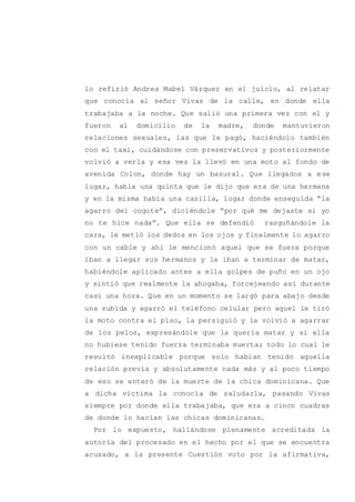 lo refirió Andrea Mabel Vázquez en el juicio, al relatar
que conocía al señor Vivas de la calle, en donde ella
trabajaba a la noche. Que salió una primera vez con el y
fueron al domicilio de la madre, donde mantuvieron
relaciones sexuales, las que le pagó, haciéndolo también
con el taxi, cuidándose con preservativos y posteriormente
volvió a verla y esa vez la llevó en una moto al fondo de
avenida Colon, donde hay un basural. Que llegados a ese
lugar, había una quinta que le dijo que era de una hermana
y en la misma había una casilla, lugar donde enseguida “la
agarro del cogote”, diciéndole “por qué me dejaste si yo
no te hice nada”. Que ella se defendió rasguñándole la
cara, le metió los dedos en los ojos y finalmente lo agarro
con un cable y ahí le mencionó aquel que se fuera porque
iban a llegar sus hermanos y la iban a terminar de matar,
habiéndole aplicado antes a ella golpes de puño en un ojo
y sintió que realmente la ahogaba, forcejeando así durante
casi una hora. Que en un momento se largó para abajo desde
una subida y agarró el teléfono celular pero aquel le tiró
la moto contra el piso, la persiguió y la volvió a agarrar
de los pelos, expresándole que la quería matar y si ella
no hubiese tenido fuerza terminaba muerta; todo lo cual le
resultó inexplicable porque solo habían tenido aquella
relación previa y absolutamente nada más y al poco tiempo
de eso se enteró de la muerte de la chica dominicana. Que
a dicha víctima la conocía de saludarla, pasando Vivas
siempre por donde ella trabajaba, que era a cinco cuadras
de donde lo hacían las chicas dominicanas.
Por lo expuesto, hallándose plenamente acreditada la
autoría del procesado en el hecho por el que se encuentra
acusado, a la presente Cuestión voto por la afirmativa,
 