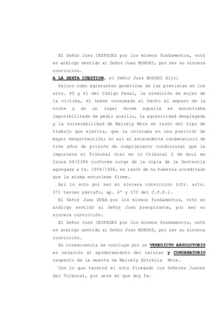 El Señor Juez CESPEDES por los mismos fundamentos, votó
en análogo sentido al Señor Juez BORGHI, por ser su sincera
convicción.
A LA SEXTA CUESTION, el Señor Juez BORGHI dijo:
Valoro como agravantes genéricas de las previstas en los
arts. 40 y 41 del Código Penal, la condición de mujer de
la víctima, el haber consumado el hecho al amparo de la
noche y en un lugar donde aquella se encontraba
imposibilitada de pedir auxilio, la agresividad desplegada
y la vulnerabilidad de Mairely Mora en razón del tipo de
trabajo que ejercía, que la colocaba en una posición de
mayor desprotección; no así el antecedente condenatorio de
tres años de prisión de cumplimiento condicional que le
impusiera el Tribunal Oral en lo Criminal 2 de Azul en
Causa 68/2394 conforme surge de la copia de la Sentencia
agregada a fs. 1954/1966, en razón de no haberse acreditado
que la misma estuviese firme.
Así lo voto por ser mi sincera convicción (cfr. arts.
371 tercer párrafo, ap. 4º y 373 del C.P.P.).
El Señor Juez DUBA por los mismos fundamentos, votó en
análogo sentido al Señor Juez preopinante, por ser su
sincera convicción.
El Señor Juez CESPEDES por los mismos fundamentos, votó
en análogo sentido al Señor Juez BORGHI, por ser su sincera
convicción.
En consecuencia se concluye por un VEREDICTO ABSOLUTORIO
en relación al apoderamiento del celular y CONDENATORIO
respecto de la muerte de Mairely Estrella Mora.
Con lo que terminó el acto firmando los Señores Jueces
del Tribunal, por ante mí que doy fe.
 