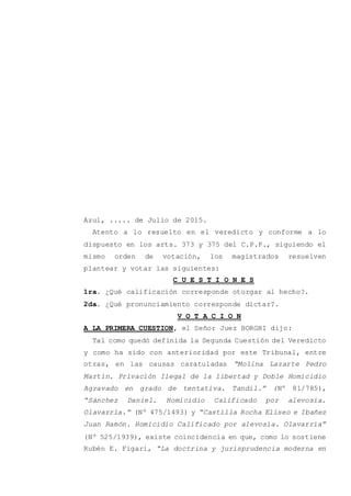 Azul, ..... de Julio de 2015.
Atento a lo resuelto en el veredicto y conforme a lo
dispuesto en los arts. 373 y 375 del C.P.P., siguiendo el
mismo orden de votación, los magistrados resuelven
plantear y votar las siguientes:
C U E S T I O N E S
1ra. ¿Qué calificación corresponde otorgar al hecho?.
2da. ¿Qué pronunciamiento corresponde dictar?.
V O T A C I O N
A LA PRIMERA CUESTION, el Señor Juez BORGHI dijo:
Tal como quedó definida la Segunda Cuestión del Veredicto
y como ha sido con anterioridad por este Tribunal, entre
otras, en las causas caratuladas “Molina Lazarte Pedro
Martín. Privación Ilegal de la libertad y Doble Homicidio
Agravado en grado de tentativa. Tandil.” (Nº 81/785),
“Sánchez Daniel. Homicidio Calificado por alevosía.
Olavarría.” (Nº 475/1493) y “Castilla Rocha Eliseo e Ibañez
Juan Ramón. Homicidio Calificado por alevosía. Olavarría”
(Nº 525/1939), existe coincidencia en que, como lo sostiene
Rubén E. Figari, “La doctrina y jurisprudencia moderna en
 