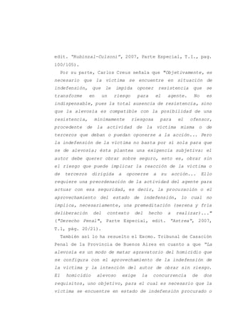 edit. “Rubinzal-Culzoni”, 2007, Parte Especial, T.I., pag.
100/105).
Por su parte, Carlos Creus señala que "Objetivamente, es
necesario que la víctima se encuentre en situación de
indefensión, que le impida oponer resistencia que se
transforme en un riesgo para el agente. No es
indispensable, pues la total ausencia de resistencia, sino
que la alevosía es compatible con la posibilidad de una
resistencia, mínimamente riesgosa para el ofensor,
procedente de la actividad de la víctima misma o de
terceros que deban o puedan oponerse a la acción... Pero
la indefensión de la víctima no basta por sí sola para que
se de alevosía; ésta plantea una exigencia subjetiva: el
autor debe querer obrar sobre seguro, esto es, obrar sin
el riesgo que puede implicar la reacción de la víctima o
de terceros dirigida a oponerse a su acción... Ello
requiere una preordenación de la actividad del agente para
actuar con esa seguridad, es decir, la procuración o el
aprovechamiento del estado de indefensión, lo cual no
implica, necesariamente, una premeditación (serena y fría
deliberación del contexto del hecho a realizar)..."
("Derecho Penal", Parte Especial, edit. “Astrea”, 2007,
T.1, pág. 20/21).
También así lo ha resuelto el Excmo. Tribunal de Casación
Penal de la Provincia de Buenos Aires en cuanto a que “La
alevosía es un modo de matar agravatorio del homicidio que
se configura con el aprovechamiento de la indefensión de
la víctima y la intención del autor de obrar sin riesgo.
El homicidio alevoso exige la concurrencia de dos
requisitos, uno objetivo, para el cual es necesario que la
víctima se encuentre en estado de indefensión procurado o
 
