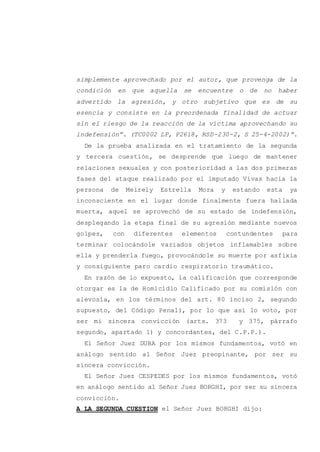 simplemente aprovechado por el autor, que provenga de la
condición en que aquella se encuentre o de no haber
advertido la agresión, y otro subjetivo que es de su
esencia y consiste en la preordenada finalidad de actuar
sin el riesgo de la reacción de la víctima aprovechando su
indefensión”. (TC0002 LP, P2618, RSD-230-2, S 25-4-2002)”.
De la prueba analizada en el tratamiento de la segunda
y tercera cuestión, se desprende que luego de mantener
relaciones sexuales y con posterioridad a las dos primeras
fases del ataque realizado por el imputado Vivas hacia la
persona de Meirely Estrella Mora y estando esta ya
inconsciente en el lugar donde finalmente fuera hallada
muerta, aquel se aprovechó de su estado de indefensión,
desplegando la etapa final de su agresión mediante nuevos
golpes, con diferentes elementos contundentes para
terminar colocándole variados objetos inflamables sobre
ella y prenderla fuego, provocándole su muerte por asfixia
y consiguiente paro cardio respiratorio traumático.
En razón de lo expuesto, la calificación que corresponde
otorgar es la de Homicidio Calificado por su comisión con
alevosía, en los términos del art. 80 inciso 2, segundo
supuesto, del Código Penal), por lo que así lo voto, por
ser mi sincera convicción (arts. 373 y 375, párrafo
segundo, apartado 1) y concordantes, del C.P.P.).
El Señor Juez DUBA por los mismos fundamentos, votó en
análogo sentido al Señor Juez preopinante, por ser su
sincera convicción.
El Señor Juez CESPEDES por los mismos fundamentos, votó
en análogo sentido al Señor Juez BORGHI, por ser su sincera
convicción.
A LA SEGUNDA CUESTION el Señor Juez BORGHI dijo:
 