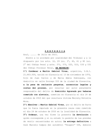 S E N T E N C I A
Azul, ..... de Julio de 2015.
Atento a lo acordado por unanimidad del Tribunal y a lo
dispuesto por los arts. 12, 29 inc. 3º, 40, 41 y 80 inc.
2° del Código Penal y arts. 371, 373, 522, 523, 530 y 531
del Código Procesal Penal, SE RESUELVE:
1º) Condenar a Martín Gabriel Vivas, argentino, D.N.I.
21.883.509, nacido en Olavarría el 13 de noviembre de 1970,
hijo de Juan Carlos y de María Adela Domínguez, con
domicilio en calle Dorrego 555 de la ciudad de Olavarría,
a la pena de reclusión perpetua, accesorias legales y
costas del proceso, por resultar ser autor penalmente
responsable del delito de Homicidio Agravado por haberse
cometido con alevosía, cometido en Olavarría el día 24 de
octubre de 2010 del que resultara víctima Mairely Estrella
Mora.
2º) Absolver a Martín Gabriel Vivas, por el delito de Hurto
que le fuera imputado en la presente causa como cometido
el día 24 de octubre de 2010 en la localidad de Olavarría.
3°) Ordenar, una vez firme la presente la devolución a
quién corresponda y si su estado lo permite de las prendas
de vestir secuestradas en autos; la entrega definitiva a
Saúl Marcelo Campos del automóvil “Peugeot” 504, dominio
 