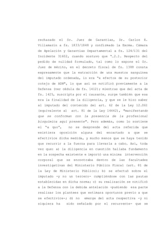 rechazado el Sr. Juez de Garantías, Dr. Carlos E.
Villamarín a fs. 1833/1848 y confirmado la Excma. Cámara
de Apelación y Garantías Departamental a fs. 124/131 del
Incidente 31602, cuando sostuvo que “…2.1. Respecto del
pedido de nulidad formulado, tal como lo expone el Sr.
Juez de mérito, en el decreto fiscal de fs. 1388 consta
expresamente que la extracción de una muestra sanguínea
del imputado ordenada, lo era “a efectos de su posterior
cotejo de ADN", lo que así se notificó previamente a la
Defensa (ver cédula de fs. 1412); mientras que del acta de
fs. 1425, suscripta por el causante, surge también que esa
era la finalidad de la diligencia, y que se le hizo saber
al imputado del contenido del art. 62 de la Ley 12.061
(equivalente al art. 81 de la Ley 14442), "manifestando
que se conforman con la presencia de la profesional
bioquímica aquí presente". Pero además, como lo sostiene
el “a quo”, no se desprende del acta referida que
existiera oposición alguna del encartado a que se
efectivice dicha medida, y mucho menos que se haya tenido
que recurrir a la fuerza para llevarla a cabo. Así, toda
vez que: a) la diligencia en cuestión hallaba fundamento
en la sospecha existente e importó una mínima intervención
corporal que se encontraba dentro de las facultades
investigativas del Ministerio Público Fiscal (art. 81 de
la Ley de Ministerio Público); b) se efectuó sobre el
imputado -y no un tercero- cumpliéndose con las pautas
establecidas en dicha norma; c) su realización se notificó
a la Defensa con la debida antelación -pudiendo esa parte
realizar los plantees que estimara oportunos previo a que
se efectivice-; d) no emerge del acta respectiva -y ni
siquiera ha sido señalado por el recurrente- que se
 