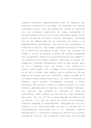 hubiera ejecutado compulsivamente ante la negativa del
causante a someterse a la misma; y f) aparece, tal como se
consignara antes, como una afectación ínfima en relación
con los intereses superiores en juego, atinentes al
esclarecimiento de un ilícito particularmente grave; hallo
que el reclamo de nulidad no resulta atendible. Concuerdo
con el Sr. Magistrado de la instancia en orden a la
diferenciación que efectúa -con cita de del precedente C-
35080 de la Sala II del Excmo. Tribunal de Casación Penal
de la Provincia de Buenos Aires- entre las nociones de
órgano o sujeto de prueba, y objeto de prueba, señalando
que la garantía contra la autoincriminación sólo ampara a
la persona en el primer supuesto (esto es, no puede ser
compelido a brindar información sobre lo que conoce) pero
no en el segundo caso (es decir, ella misma es el
objeto investigado). Por lo demás, en el sentido expuesto
en el fallo citado, cabe señalar que la extracción de una
muestra de sangre para ser sometida a cotejo de ADN, es a
los solos fines identificatorios, y no como lo sostiene la
Defensa, para obtener información referida a datos
sensibles del causante (como su estado de salud o su vida
sexual), amparados por el derecho a la intimidad. Asimismo,
por resultar muy atinada en relación al tema en
tratamiento, hago propia la cita del Sr. Juez de mérito
del fallo "H., G. S." de la Corte Suprema de Justicia de
la Nación, a la cual me remito en honor a la brevedad.
Comparto asimismo la consideración efectuada por el a quo
relativa a la inaplicabilidad al caso en estudio de la
jurisprudencia mencionada por el Sr. Defensor -fallos
"Baldivieso" y "Gualtieri Rugnone de Prieto" de la Corte
Suprema de Justicia de la Nación- pues como con claridad
 