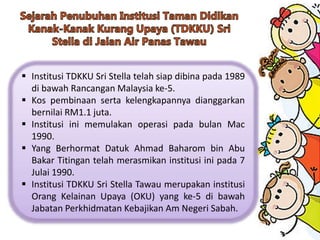  Institusi TDKKU Sri Stella telah siap dibina pada 1989
di bawah Rancangan Malaysia ke-5.
 Kos pembinaan serta kelengkapannya dianggarkan
bernilai RM1.1 juta.
 Institusi ini memulakan operasi pada bulan Mac
1990.
 Yang Berhormat Datuk Ahmad Baharom bin Abu
Bakar Titingan telah merasmikan institusi ini pada 7
Julai 1990.
 Institusi TDKKU Sri Stella Tawau merupakan institusi
Orang Kelainan Upaya (OKU) yang ke-5 di bawah
Jabatan Perkhidmatan Kebajikan Am Negeri Sabah.
 