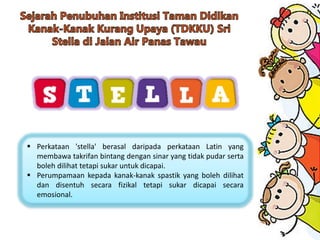  Perkataan 'stella' berasal daripada perkataan Latin yang
membawa takrifan bintang dengan sinar yang tidak pudar serta
boleh dilihat tetapi sukar untuk dicapai.
 Perumpamaan kepada kanak-kanak spastik yang boleh dilihat
dan disentuh secara fizikal tetapi sukar dicapai secara
emosional.
 