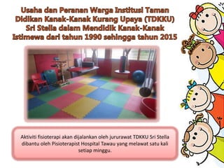 Aktiviti fisioterapi akan dijalankan oleh jururawat TDKKU Sri Stella
dibantu oleh Pisioterapist Hospital Tawau yang melawat satu kali
setiap minggu.
 