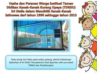 Pada setiap hari Rabu pada waktu petang, aktiviti hidroterapi
dijalankan di Sri Stella Therapheutic Pool dipantau oleh jururawat
TDKKU dan Pisiotherapist.
 