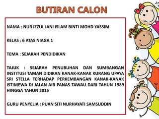 NAMA : NUR IZZUL IANI ISLAM BINTI MOHD YASSIM
KELAS : 6 ATAS NIAGA 1
TEMA : SEJARAH PENDIDIKAN
TAJUK : SEJARAH PENUBUHAN DAN SUMBANGAN
INSTITUSI TAMAN DIDIKAN KANAK-KANAK KURANG UPAYA
SRI STELLA TERHADAP PERKEMBANGAN KANAK-KANAK
ISTIMEWA DI JALAN AIR PANAS TAWAU DARI TAHUN 1989
HINGGA TAHUN 2015
GURU PENYELIA : PUAN SITI NURHAYATI SAMSUDDIN
 