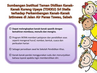  Dapat melengkapkan kanak-kanak spastik dengan
kemahiran membaca, menulis dan mengira.
 Program INTAN memberi pelajaran dan pendidikan asas
seperti mengenal huruf, nombor, bentuk, cuaca dan
perbualan harian
 Sebagai persediaan awal ke Sekolah Pendidikan Khas.
 Kanak-kanak pandai menggunakan sudu dan menunjukkan
bahasa isyarat apabila ingin membersihkan diri.
 