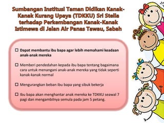  Dapat membantu ibu bapa agar lebih memahami keadaan
anak-anak mereka
 Memberi pendedahan kepada ibu bapa tentang bagaimana
cara untuk menangani anak-anak mereka yang tidak seperti
kanak-kanak normal
 Mengurangkan beban ibu bapa yang sibuk bekerja
 Ibu bapa akan menghantar anak mereka ke TDKKU seawal 7
pagi dan mengambilnya semula pada jam 5 petang.
 