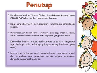  Penubuhan Institusi Taman Didikan Kanak-Kanak Kurang Upaya
(TDKKU) Sri Stella memberi banyak sumbangan.
 Input yang diperolehi mempengaruhi tumbesaran kanak-kanak
spastik.
 Perkembangan kanak-kanak istimewa dari segi intelek, fizikal,
emosi serta sosial merupakan satu kejayaan yang amat besar.
 Kewujudan institusi dapat menimbulkan kesedaran masyarakat
agar lebih prihatin terhadap golongan orang kelainan upaya
(OKU).
 Masyarakat terdorong untuk menghulurkan sumbangan moral
dan kebendaan sera menerima mereka sebagai sebahagian
daripada masyarakat Malaysia.
 