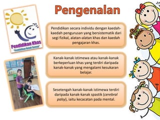 Pendidikan secara individu dengan kaedah-
kaedah pengurusan yang bersistematik dari
segi fizikal, alatan-alatan khas dan kaedah
pengajaran khas.
Kanak-kanak istimewa atau kanak-kanak
berkeperluan khas yang terdiri daripada
kanak-kanak yang mengalami kesukaran
belajar.
Sesetengah kanak-kanak istimewa terdiri
daripada kanak-kanak spastik (cerebral
palsy), iaitu kecacatan pada mental.
 