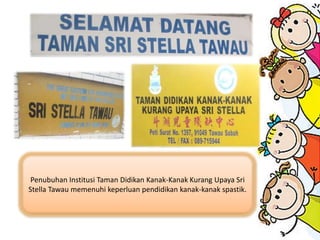 Penubuhan Institusi Taman Didikan Kanak-Kanak Kurang Upaya Sri
Stella Tawau memenuhi keperluan pendidikan kanak-kanak spastik.
 