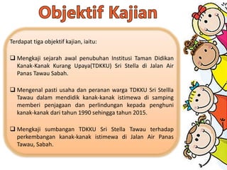 Terdapat tiga objektif kajian, iaitu:
 Mengkaji sejarah awal penubuhan Institusi Taman Didikan
Kanak-Kanak Kurang Upaya(TDKKU) Sri Stella di Jalan Air
Panas Tawau Sabah.
 Mengenal pasti usaha dan peranan warga TDKKU Sri Stellla
Tawau dalam mendidik kanak-kanak istimewa di samping
memberi penjagaan dan perlindungan kepada penghuni
kanak-kanak dari tahun 1990 sehingga tahun 2015.
 Mengkaji sumbangan TDKKU Sri Stella Tawau terhadap
perkembangan kanak-kanak istimewa di Jalan Air Panas
Tawau, Sabah.
 