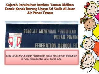 Pada tahun 1954, Sekolah Persekutuan Kanak-Kanak Pekak ditubuhkan
di Pulau Pinang untuk kanak-kanak buta.
 