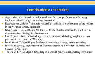  Appropriate selection of variables to address the poor performance of strategy
implementation in Nigerian tertiary institution;
 Reconceptualization of ‘strategic leadership’ variable to encompasses of the leaders
in the Nigerian tertiary institution
 Integration of RBV, DC and CT theories to specifically assessed the predictors as
determinants of strategy implementation;
 Use of quantitative research design to further examined strategy implementation
practices in the context of Nigeria;
 Inclusion of IT Capability as Moderator to enhance strategy implementation;
 Increasing strategy implementation literature stream in the context of Africa and
Nigeria in Particular;
 The use of PLS-SEM path modelling as a second generation modelling technique;
 