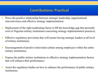  Prove the positive relationship between strategic leadership, organizational
innovativeness and effective strategy implementation;
 Deployment of the right moderating factor to fill the knowledge gap that presently
exist in Nigerian tertiary institutions concerning strategy implementation practices;
 Effective regulatory provisions that will ensure having strategic leaders at all level
of tertiary institutions;
 Encouragement of positive innovation culture among employees within the entire
tertiary institutions;
 Expose the public tertiary institutions to effective strategy implementation factors
that will enhance their performance;
 Assist the regulatory bodies on how to enhance the performance of public tertiary
institutions.
 