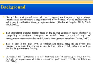  One of the most central areas of concern among contemporary organizational
theorists and practitioners is organizational effectiveness. A good mechanism for
achieving it is effective strategy implementation (Sharbat & Fuqaha, 2014; Ali &
Hadi, 2012);
 The dramatical changes taking place in the higher education sector globally is
compelling educational managers to switch from conventional style of
management to more creative and dynamic management practices (Kazee, 2010);
 This is due to the high level of competition taking place in the sector and
persistence demand for increase in quality from different stakeholders as well as
decline in government funding;
 In Nigeria a lot of gatherings took place that were aimed at searching for ways that will
facilitate the improvement of tertiary institutions performance (The Nigeria Education
Fair, 2014);
 