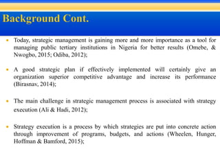  Today, strategic management is gaining more and more importance as a tool for
managing public tertiary institutions in Nigeria for better results (Omebe, &
Nwogbo, 2015; Odiba, 2012);
 A good strategic plan if effectively implemented will certainly give an
organization superior competitive advantage and increase its performance
(Birasnav, 2014);
 The main challenge in strategic management process is associated with strategy
execution (Ali & Hadi, 2012);
 Strategy execution is a process by which strategies are put into concrete action
through improvement of programs, budgets, and actions (Wheelen, Hunger,
Hoffman & Bamford, 2015);
 