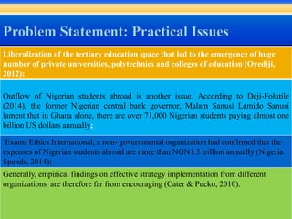 Liberalization of the tertiary education space that led to the emergence of huge
number of private universities, polytechnics and colleges of education (Oyediji,
2012);
Outflow of Nigerian students abroad is another issue. According to Deji-Folutile
(2014), the former Nigerian central bank governor, Malam Sanusi Lamido Sanusi
lament that in Ghana alone, there are over 71,000 Nigerian students paying almost one
billion US dollars annually;
Exams Ethics International, a non- governmental organization had confirmed that the
expenses of Nigerian students abroad are more than NGN1.5 trillion annually (Nigeria
Spends, 2014);
Generally, empirical findings on effective strategy implementation from different
organizations are therefore far from encouraging (Cater & Pucko, 2010).
 
