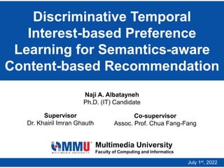 Discriminative Temporal
Interest-based Preference
Learning for Semantics-aware
Content-based Recommendation
Multimedia University
Faculty of Computing and Informatics
Naji A. Albatayneh
Ph.D. (IT) Candidate
Supervisor
Dr. Khairil Imran Ghauth
July 1st, 2022
Co-supervisor
Assoc. Prof. Chua Fang-Fang
 
