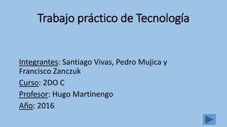 Trabajo práctico de Tecnología
Integrantes: Santiago Vivas, Pedro Mujica y
Francisco Zanczuk
Curso: 2DO C
Profesor: Hugo Martinengo
Año: 2016
 