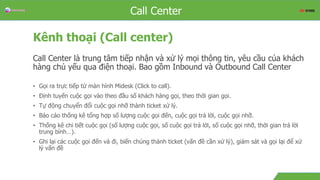 Overview
Kênh thoại (Call center)
Call Center là trung tâm tiếp nhận và xử lý mọi thông tin, yêu cầu của khách
hàng chủ yếu qua điện thoại. Bao gồm Inbound và Outbound Call Center
• Gọi ra trực tiếp từ màn hình Midesk (Click to call).
• Định tuyến cuộc gọi vào theo đầu số khách hàng gọi, theo thời gian gọi.
• Tự động chuyển đổi cuộc gọi nhỡ thành ticket xử lý.
• Báo cáo thống kê tổng hợp số lượng cuộc gọi đến, cuộc gọi trả lời, cuộc gọi nhỡ.
• Thống kê chi tiết cuộc gọi (số lượng cuộc gọi, số cuộc gọi trả lời, số cuộc gọi nhỡ, thời gian trả lời
trung bình…).
• Ghi lại các cuộc gọi đến và đi, biến chúng thành ticket (vấn đề cần xử lý), giám sát và gọi lại để xử
lý vấn đề
Call Center
 