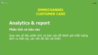 Analytics & report
Phân tích và báo cáo
Dựa vào số liệu phân tích và báo cáo để đánh giá chất lượng
dịch vụ hiện tại, các vấn đề cần cải thiện
OMNICHANNEL
CUSTOMER CARE
 