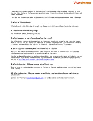 On the app, click on the people tab. You can search for attendees based on name, company, or title.
You can filter the list to find speakers or people on your Who to Know list, or just scroll down to see all
recent attendees.
Once you find a person you want to connect with, click to view their profile and send them a message.


5. What is “Who to Know”?

Who to know is a list of the top 50 people you should meet at the event based on similar interests.


6. Does Vivastream cost anything?
No. Vivastream is free, and always will be.

7. What happens to my information after the event?
The information, content, and connections on Vivastream remain live long after the event has ended.
Want to see who was in a session you attended, or connect with a speaker? Go to Vivastream. Want to
re-connect with exhibitors who you met at the event – you can find them on Vivastream.

8. What happens when I say that I’m interested in a topic?
We’ll use that information to recommend other people at the event to connect with. You’ll also be
listed as someone to connect with for people like you at the event.
We also send you information on sessions and exhibitors who have content related to the topics you are
interested in. If you do not wish to receive any content from Vivastream, you can change you privacy
settings at http://www.vivastream.com/my/settings/account


9. Who do I contact if I have trouble using Vivastream
Send an email to contact@vivastream.com, or find one of the guys walking around in the bright orange
Viva! T-shirts.

10. Who do I contact if I am a speaker or exhibitor, and want to enhance my listing on
Vivastream?
Contact Joe Cloninger (joe.cloninger@ubm.com ) or send a note to contact@vivastream.com.
 
