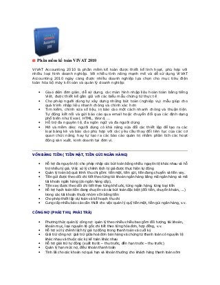 Phần mềm kế toán VIVAT 2010

VIVAT Accounting 2010 là phần mềm kế toán được thiết kế linh hoạt, phù hợp với
nhiều loại hình doanh nghiệp. Với nhiều tính năng mạnh mẽ và dễ sử dụng VIVAT
Accounting 2010 ngày càng được nhiều doanh nghiệp lựa chọn cho mục tiêu điện
toán hóa bộ máy kế toán và quản lý doanh nghiệp:

   •   Giao diện đơn giản, dễ sử dụng, các màn hình nhập liệu hoàn toàn bằng tiếng
       Việt, được thiết kế gần gũi với các biểu mẫu chứng từ thực tế
   •   Cho phép người dùng tự xây dựng những bút toán (nghiệp vụ) mẫu giúp cho
       quá trình nhập liệu nhanh chóng và chính xác hơn
   •   Tìm kiếm, chỉnh sửa số liệu, in báo cáo một cách nhanh chóng và thuận tiện.
       Tự động kết nối và gửi báo cáo qua email hoặc chuyển đổi qua các định dạng
       phổ biến như Excel, HTML, Word, …
   •   Hỗ trợ đa nguyên tệ, đa ngôn ngữ và đa người dùng
   •   Mở và mềm dẻo: người dùng có khả năng sửa đổi các thiết lập để tạo ra các
       loại bảng kê và báo cáo phù hợp với các yêu cầu thay đổi liên tục của các cơ
       quan chức năng, hay tự tạo ra các báo cáo quản trị nhằm phân tích các hoạt
       động sản xuất, kinh doanh tại đơn vị.



VỐN BẰNG TIỀN ( TIỀN MẶT, TIỀN GỬI NGÂN HÀNG)

   •   Hỗ trợ đa nguyên tệ: cho phép nhập các bút toán bằng nhiều nguyên tệ khác nhau và hỗ
       trợ nhiều tỷ giá. Việc xử lý chênh lệch tỷ giá được thực hiện tự động
   •   Quản lý toàn bộ quá trình thu chi gồm: tiền mặt, tiền gửi, tiền đang chuyển và tiền vay.
   •   Tiền gửi được theo dõi chi tiết theo từng tài khoản ngân hàng bằng mã ngân hàng và mã
       tài khoản ngân hàng (do ngân hàng cấp).
   •   Tiền vay được theo dõi chi tiết theo từng khế uớc, từng ngân hàng, từng loại tiền
   •   Hỗ trợ hạch toán tiền đang chuyển và các bút toán đặc biệt (đổi tiền, chuyển khoản, ...)
       trong các tài khoản thuộc nhóm vốn bằng tiền
   •   Cho phép thiết lập dự toán và kế hoạch thu chi
   •   Cung cấp nhiều báo cáo cần thiết cho việc quản lý quỹ tiền mặt, tiền gủi ngân hàng, v.v.

CÔNG NỢ (PHẢI THU, PHẢI TRẢ)

   •   Phương thức quản lý công nợ: quản lý theo nhiều chiều bao gồm đối tượng, tài khoản,
       khoản mục, loại nguyên tệ gốc chi tiết theo từng hóa đơn, hợp đồng, v.v.
   •   Hỗ trợ xử lý chênh lệch tỷ giá tự động trong thanh toán và cuối kỳ
   •   Giải trừ công nợ: giải trừ giữa hoá đơn bán hàng và chứng từ thanh toán có nguyên tệ
       khác nhau và thuộc các kỳ kế toán khác nhau
   •   Hỗ trợ giải trừ tự động (xuất trước – thu trước, đến hạn trước – thu trước)
   •   Quản lý hạn mức nợ, điều khoản thanh toán
   •   Tính lãi cho các khoản nợ quá hạn và khoản thưởng cho khách hàng thanh toán sớm
 