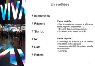 En synthèse
2
# International
# StartUp
# Régions
# IA
# Data
# Robots
Points positifs :
• Des écosystèmes présents et efficaces
(états, régions, organismes,…)
• Diversité des domaines adressés
• Un rendez-vous incontournable
Points négatifs :
• Davantage de startups que de réelles
innovations technologiques
• Manque de visibilité de certains stands
ou animations
• Le monde
 