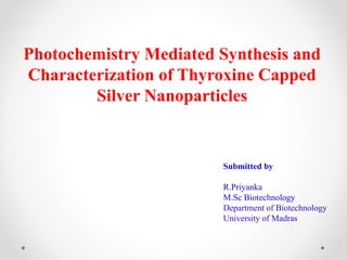 Photochemistry Mediated Synthesis and
Characterization of Thyroxine Capped
Silver Nanoparticles
Submitted by
R.Priyanka
M.Sc Biotechnology
Department of Biotechnology
University of Madras
 