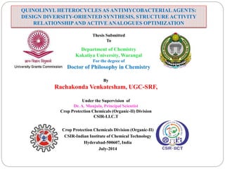 QUINOLINYL HETEROCYCLES AS ANTIMYCOBACTERIALAGENTS:
DESIGN DIVERSITY-ORIENTED SYNTHESIS, STRUCTURE ACTIVITY
RELATIONSHIPAND ACTIVE ANALOGUES OPTIMIZATION
Thesis Submitted
To
Department of Chemistry
Kakatiya University, Warangal
For the degree of
Doctor of Philosophy in Chemistry
By
Rachakonda Venkatesham, UGC-SRF,
Under the Supervision of
Dr. A. Manjula, Principal Scientist
Crop Protection Chemicals (Organic-II) Division
CSIR-I.I.C.T
Crop Protection Chemicals Division (Organic-II)
CSIR-Indian Institute of Chemical Technology
Hyderabad-500607, India
July-2014
 