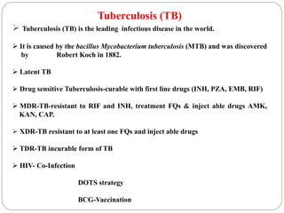 Tuberculosis (TB)
 Tuberculosis (TB) is the leading infectious disease in the world.
 It is caused by the bacillus Mycobacterium tuberculosis (MTB) and was discovered
by Robert Koch in 1882.
 Latent TB
 Drug sensitive Tuberculosis-curable with first line drugs (INH, PZA, EMB, RIF)
 MDR-TB-resistant to RIF and INH, treatment FQs & inject able drugs AMK,
KAN, CAP.
 XDR-TB resistant to at least one FQs and inject able drugs
 TDR-TB incurable form of TB
 HIV- Co-Infection
DOTS strategy
BCG-Vaccination
 