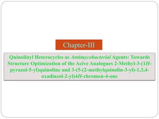 Chapter-III
Quinolinyl Heterocycles as Antimycobacterial Agents: Towards
Structure Optimization of the Acive Analogues 2-Methyl-3-(1H-
pyrazol-5-yl)quinoline and 3-(5-(2-methylquinolin-3-yl)-1,3,4-
oxadiazol-2-yl)4H-chromen-4-one
 