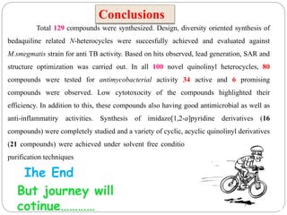 Total 129 compounds were synthesized. Design, diversity oriented synthesis of
bedaquiline related N-heterocycles were succesfully achieved and evaluated against
M.smegmatis strain for anti TB activity. Based on hits observed, lead generation, SAR and
structure optimization was carried out. In all 100 novel quinolinyl heterocycles, 80
compounds were tested for antimycobacterial activity 34 active and 6 promising
compounds were observed. Low cytotoxocity of the compounds highlighted their
efficiency. In addition to this, these compounds also having good antimicrobial as well as
anti-inflammatiry activities. Synthesis of imidazo[1,2-a]pyridine derivatives (16
compounds) were completely studied and a variety of cyclic, acyclic quinolinyl derivatives
(21 compounds) were achieved under solvent free conditions without involving tedious
purification techniques
Conclusions
Ihe End
But journey will
cotinue…………
 