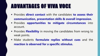 ADVANTAGES OF VIVA VOCE
 Provides direct contact with the candidates to assess their
communication, presentation skills & overall impression.
 Provides opportunities to mitigate circumstances into
account.
 Provides Flexibility in moving the candidates from wrong to
weak points.
 Make students formulate replies without cues and the
reaction is observed for a specific stimulus.
 
